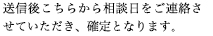送信後こちらから相談日をご連絡させていただき、確定となります。